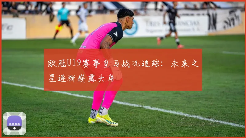 欧冠U19赛事皇马战况追踪:未来之星逐渐崭露头角