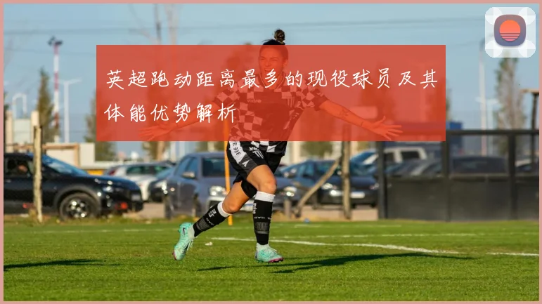 英超跑动距离最多的现役球员及其体能优势解析