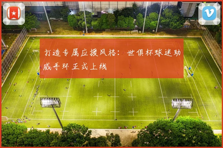 打造专属应援风格:世俱杯球迷助威手环正式上线