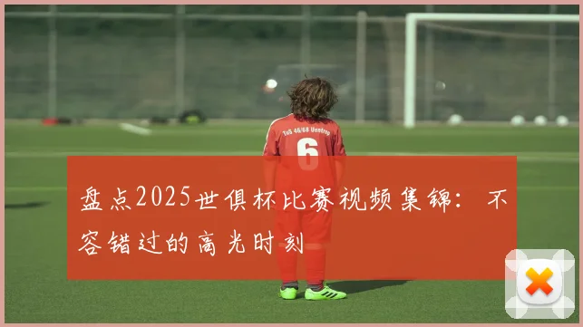 盘点2025世俱杯比赛视频集锦：不容错过的高光时刻