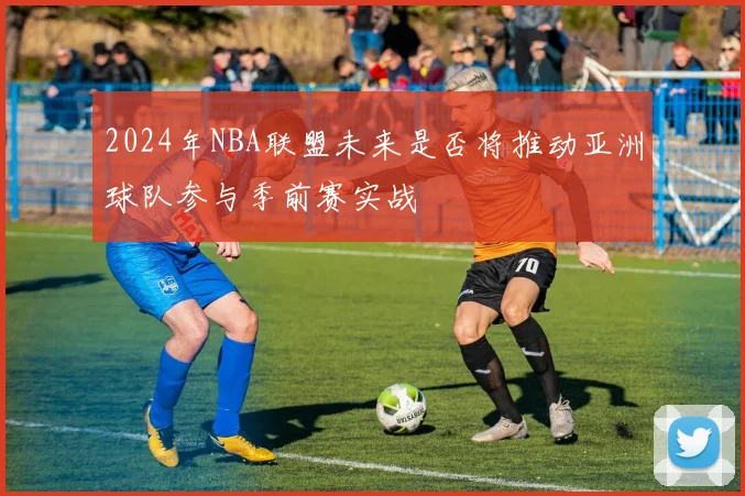 2024年NBA联盟未来是否将推动亚洲球队参与季前赛实战