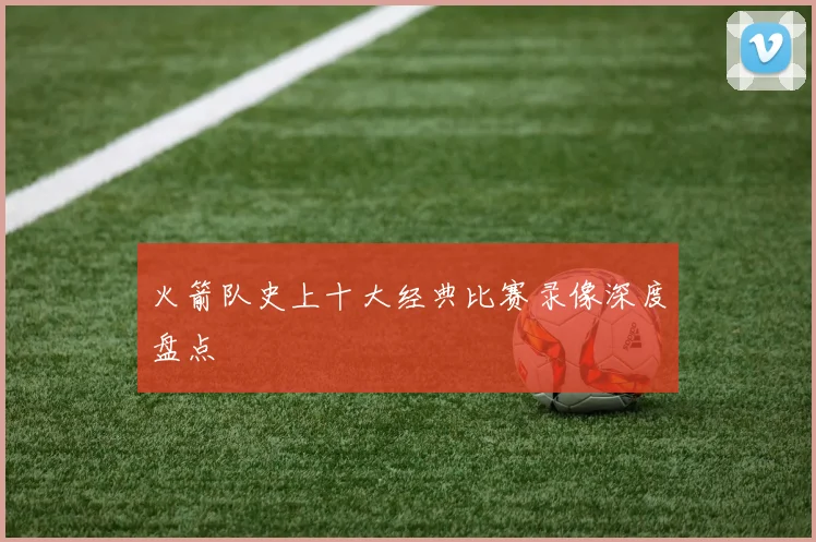 火箭队史上十大经典比赛录像深度盘点