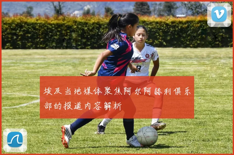 埃及当地媒体聚焦阿尔阿赫利俱乐部的报道内容解析